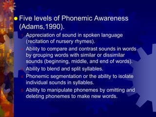  Five
     levels of Phonemic Awareness
 (Adams,1990).
  1   Appreciation of sound in spoken language
      (recitation of nursery rhymes).
     Ability to compare and contrast sounds in words
      by grouping words with similar or dissimilar
      sounds (beginning, middle, and end of words).
  3   Ability to blend and split syllables.
  4   Phonemic segmentation or the ability to isolate
      individual sounds in syllables.
  5   Ability to manipulate phonemes by omitting and
      deleting phonemes to make new words.
 