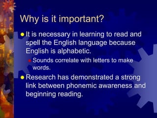 Why is it important?
 Itis necessary in learning to read and
  spell the English language because
  English is alphabetic.
    Sounds     correlate with letters to make
       words.
 Research  has demonstrated a strong
  link between phonemic awareness and
  beginning reading.
 