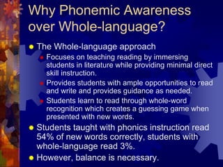 Why Phonemic Awareness
over Whole-language?
   The Whole-language approach
       Focuses on teaching reading by immersing
        students in literature while providing minimal direct
        skill instruction.
       Provides students with ample opportunities to read
        and write and provides guidance as needed.
       Students learn to read through whole-word
        recognition which creates a guessing game when
        presented with new words.
 Students taught with phonics instruction read
  54% of new words correctly, students with
  whole-language read 3%.
 However, balance is necessary.
 