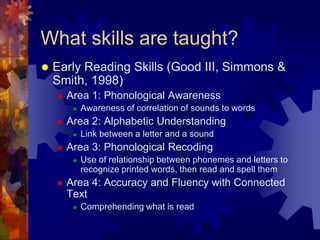 What skills are taught?
   Early Reading Skills (Good III, Simmons &
    Smith, 1998)
       Area 1: Phonological Awareness
            Awareness of correlation of sounds to words
       Area 2: Alphabetic Understanding
            Link between a letter and a sound
       Area 3: Phonological Recoding
            Use of relationship between phonemes and letters to
             recognize printed words, then read and spell them
       Area 4: Accuracy and Fluency with Connected
        Text
            Comprehending what is read
 