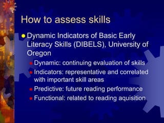 How to assess skills
 Dynamic  Indicators of Basic Early
 Literacy Skills (DIBELS), University of
 Oregon
   Dynamic:  continuing evaluation of skills
   Indicators: representative and correlated
    with important skill areas
   Predictive: future reading performance

   Functional: related to reading aquisition
 