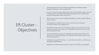 ER Cluster -
Objectives
1. National Early Recovery Cluster Nepal provisioned in the National Disaster
Response Framework – 2013 (review 2019).
2. In the C-19 response context, ERC is one of the 10 humanitarian clusters activated
in Nepal, as part of the Nepal Preparedness and Response Plan (NPRP) along
with the humanitarian country team (HCT).
3. ERC focuses on early recovery of affected populations, mostly through livelihood
recovery efforts.
4. Core objective is to address early recovery needs that arise during the
humanitarian phase of the ongoing crisis.
5. ER will focus on the short term to establish a process of recovery from crisis by
laying the foundations for longer-term sustainable recovery for those who have
been impacted the most.
6. Its work should focus primarily on supporting Local Governments (LGs) in the
short-term to restore and stabilize the livelihoods of the impacted people at the
community/local level.
7. Information management function – i.e. who does what, where – and how much
(funding) is being deployed.
8. Mechanism for identifying decisions that require fast-tracking or prioritization.
 
