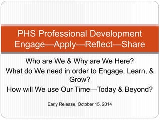 PHS Professional Development 
Engage—Apply—Reflect—Share 
Who are We & Why are We Here? 
What do We need in order to Engage, Learn, & 
Grow? 
How will We use Our Time—Today & Beyond? 
Early Release, October 15, 2014 
 