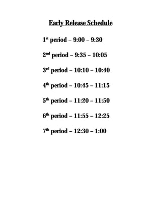 Early Release Schedule

1st period – 9:00 – 9:30

2nd period – 9:35 – 10:05

3rd period – 10:10 – 10:40

4th period – 10:45 – 11:15

5th period – 11:20 – 11:50

6th period – 11:55 – 12:25

7th period – 12:30 – 1:00
 