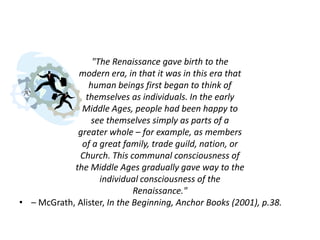 "The Renaissance gave birth to the
             modern era, in that it was in this era that
                human beings first began to think of
               themselves as individuals. In the early
              Middle Ages, people had been happy to
                 see themselves simply as parts of a
             greater whole – for example, as members
              of a great family, trade guild, nation, or
             Church. This communal consciousness of
            the Middle Ages gradually gave way to the
                   individual consciousness of the
                             Renaissance."
• – McGrath, Alister, In the Beginning, Anchor Books (2001), p.38.
 
