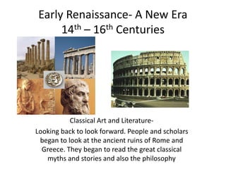 Early Renaissance- A New Era
14th – 16th Centuries
Classical Art and Literature-
Looking back to look forward. People and scholars
began to look at the ancient ruins of Rome and
Greece. They began to read the great classical
myths and stories and also the philosophy
 