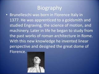 Biography
• Brunelleschi was born in Florence Italy in
1377. He was apprenticed to a goldsmith and
studied Engraving, the science of motion, and
machinery. Later in life he began to study from
the past works of roman architecture in Rome.
With this new knowledge he invented linear
perspective and designed the great dome of
Florence.
 