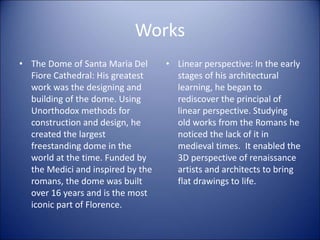 Works
• The Dome of Santa Maria Del
Fiore Cathedral: His greatest
work was the designing and
building of the dome. Using
Unorthodox methods for
construction and design, he
created the largest
freestanding dome in the
world at the time. Funded by
the Medici and inspired by the
romans, the dome was built
over 16 years and is the most
iconic part of Florence.
• Linear perspective: In the early
stages of his architectural
learning, he began to
rediscover the principal of
linear perspective. Studying
old works from the Romans he
noticed the lack of it in
medieval times. It enabled the
3D perspective of renaissance
artists and architects to bring
flat drawings to life.
 