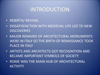 INTRODUCTION
• REBIRTH/ REVIVAL
• DISSATISFACTION WITH MEDIEVAL LIFE LED TO NEW
DISCOVERIES
• MAJOR REMAINS OF ARCHITECTURAL MONUMENTS
WERE IN ITALY SO THE BIRTH OF RENAISSANCE TOOK
PLACE IN ITALY
• ARTISTS AND ARCHITECTS GOT RECOGNITION AND
BECAME IMPORTANT SYMBOLS OF SOCIETY
• ROME WAS THE MAIN HUB OF ARCHITECTURAL
ACTIVITY
 