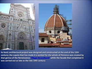 Its basic architectural project was designed and constructed at the end of the 13th
century; the cupola that has made it a symbol for the whole of Florence was created by
that genius of the Renaissance, Filippo Brunelleschi, while the facade that completed it
was carried out as late as the late 19th century
 