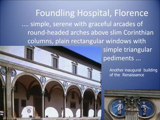 Foundling Hospital, Florence
.... simple, serene with graceful arcades of
round-headed arches above slim Corinthian
columns, plain rectangular windows with
simple triangular
pediments ...
29
Another inaugural building
of the Renaissance
 