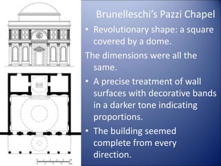 Brunelleschi’s Pazzi Chapel
• Revolutionary shape: a square
covered by a dome.
The dimensions were all the
same.
• A precise treatment of wall
surfaces with decorative bands
in a darker tone indicating
proportions.
• The building seemed
complete from every
direction.
 