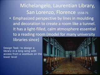 Michelangelo, Laurentian Library,
San Lorenzo, Florence 1558-71
• Emphasized perspective by lines in moulding
and decoration to create a room like a tunnel.
It has a light-filled, calm atmosphere essential
to a reading room (model for many university
libraries since)
Design Task: to design a
library in a long wing with
access from a vestibule on the
lower level
 