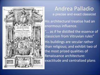 Andrea Palladio
a precise and exact classicist
• His architectural treatise had an
enormous influence.
• “... as if he distilled the essence of
classicism from Vitruvian rules”
• His buildings are secular rather
than religious; and exhibit two of
the most prized qualities of
Renaissance architecture:
exactitude and centralized plans
 