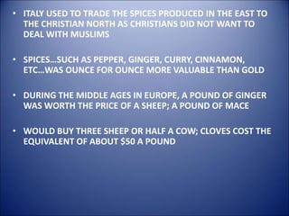 • ITALY USED TO TRADE THE SPICES PRODUCED IN THE EAST TO
THE CHRISTIAN NORTH AS CHRISTIANS DID NOT WANT TO
DEAL WITH MUSLIMS
• SPICES…SUCH AS PEPPER, GINGER, CURRY, CINNAMON,
ETC…WAS OUNCE FOR OUNCE MORE VALUABLE THAN GOLD
• DURING THE MIDDLE AGES IN EUROPE, A POUND OF GINGER
WAS WORTH THE PRICE OF A SHEEP; A POUND OF MACE
• WOULD BUY THREE SHEEP OR HALF A COW; CLOVES COST THE
EQUIVALENT OF ABOUT $50 A POUND
 