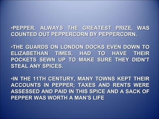 •PEPPER, ALWAYS THE GREATEST PRIZE, WAS
COUNTED OUT PEPPERCORN BY PEPPERCORN.
•THE GUARDS ON LONDON DOCKS EVEN DOWN TO
ELIZABETHAN TIMES, HAD TO HAVE THEIR
POCKETS SEWN UP TO MAKE SURE THEY DIDN'T
STEAL ANY SPICES.
•IN THE 11TH CENTURY, MANY TOWNS KEPT THEIR
ACCOUNTS IN PEPPER; TAXES AND RENTS WERE
ASSESSED AND PAID IN THIS SPICE AND A SACK OF
PEPPER WAS WORTH A MAN'S LIFE
 
