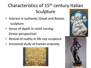 Characteristics of 15th century Italian 
Sculpture 
• Interest in authentic Greek and Roman 
sculpture 
• Sense of depth in relief carving 
(linear perspective) 
• Revival of nudity in life size sculpture 
• Increased study of human anatomy 
 