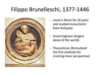 Filippo Brunelleschi, 1377-1446 
- Lived in Rome for 10 years 
and studied monuments 
from Antiquity 
- Great Engineer (largest 
dome of the world) 
- Theoretician (formulated 
the first methods for 
creating linear perspective) 
 