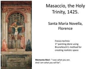 Masaccio, the Holy 
Trinity, 1425. 
Santa Maria Novella, 
Florence 
Fresco technic 
1st painting done using 
Brunelleschi’s method for 
creating realistic space 
Memento Mori: “I was what you are. 
And I am what you will be”. 
 