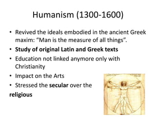 Humanism (1300-1600) 
• Revived the ideals embodied in the ancient Greek 
maxim: “Man is the measure of all things”. 
• Study of original Latin and Greek texts 
• Education not linked anymore only with 
Christianity 
• Impact on the Arts 
• Stressed the secular over the 
religious 
 