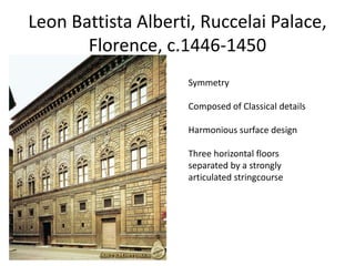 Leon Battista Alberti, Ruccelai Palace, 
Florence, c.1446-1450 
Symmetry 
Composed of Classical details 
Harmonious surface design 
Three horizontal floors 
separated by a strongly 
articulated stringcourse 
 