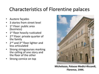 Characteristics of Florentine palaces 
• Austere façades 
• 3 stories from street level 
• 1st Floor: public area 
(business) 
• 1st floor heavily rusticated 
• 2nd Floor: private quarter of 
the family 
• 2nd and 3rd floor lighter and 
less articulated 
• Strong stringcourses marking 
the celling of one story and 
the floor of the other 
• Strong cornice on top 
Michelozzo, Palazzo Medici-Riccardi, 
Florence, 1444. 
 