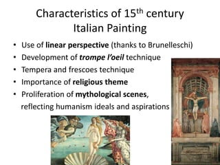 Characteristics of 15th century 
Italian Painting 
• Use of linear perspective (thanks to Brunelleschi) 
• Development of trompe l’oeil technique 
• Tempera and frescoes technique 
• Importance of religious theme 
• Proliferation of mythological scenes, 
reflecting humanism ideals and aspirations 
 