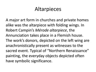 Altarpieces 
A major art form in churches and private homes 
alike was the altarpiece with folding wings. In 
Robert Campin’s Mérode altarpiece, the 
Annunciation takes place in a Flemish house. 
The work’s donors, depicted on the left wing are 
anachronistically present as witnesses to the 
sacred event. Typical of “Northern Renaissance” 
painting, the everyday objects depicted often 
have symbolic significance. 
 