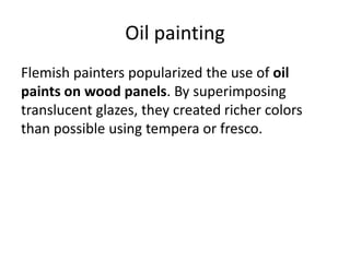 Oil painting 
Flemish painters popularized the use of oil 
paints on wood panels. By superimposing 
translucent glazes, they created richer colors 
than possible using tempera or fresco. 
 