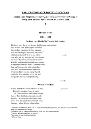 EARLY RENAISSANCE POETRY: THE POEMS
Source Text: Ferguson, Margaret, et al (eds). The Norton Anthology of
Poetry.Fifth Edition. New York: W.W. Norton, 2005.
1
Thomas Wyatt
1503 – 1542
The Long Love That in My Thought Doth Harbor1
The long˚ love, that in my thought doth harbour,˚enduring/lodge
And in mine heart doth keep his residence,
Into my face presseth with bold pretence,
And therein campeth, spreading his banner.2
She that me learneth˚ to love and suffer, teaches
And wills that my trust and lust’s negligence
Be reined3
by reason, shame and reverence,
With his hardiness˚taketh displeasure.boldness
Wherewithal, unto the heart's4
forest he fleeth,
Leaving his enterprise with pain and cry;
And there him hideth and not appeareth.
What may I do when my master feareth
But in the field with him to live and die?
For good is the life, ending faithfully.
E. MS.
Whoso List5
to Hunt
Whoso list to hunt, I know where is an hind,˚ female deer
But as for me, alas, I may no more:
The vain travail hath wearied me so sore.
I am of them that farthest cometh behind;
Yet may I by no means my wearied mind
Draw from the deer; but as she fleeth afore,
Fainting I follow. I leave off therefore,
1
Translated from Petrarch, Rime 140. Cf. The translation by Henry Howard, earl of Surrey, “Love, That Doth
Reign and Live within My Thought.”
2
Raising the flag, i.e. taking up a position for battle and, figuratively, blushing.
3
Checked; with a probable pun on reigned.
4
With a pun on heart and hart (as deer).
5
Whoever likes.
 