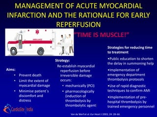MANAGEMENT OF ACUTE MYOCARDIAL
INFARCTION AND THE RATIONALE FOR EARLY
             REPERFUSION
                                       “TIME IS MUSCLE!”
                                                                       Strategies for reducing time
                                                                       to treatment

                            Strategy:                                  •Public education to shorten
                                                                       the delay in summoning help
                             Re-establish myocardial
Aims:                          reperfusion before                      •Implementation of
    • Prevent death            irreversible damage                     emergency department
    • Limit the extent of      occurs:                                 thrombolysis protocols
      myocardial damage          • mechanically (PCI)                  •Use of rapid diagnostic
    • Minimise patient´s         • pharmacologically                   techniques to confirm AMI
      discomfort and               (induction of                       •Implementation of pre-
      distress                     thrombolysis by                     hospital thrombolysis by
                                   thrombolytic agent)                 trained emergency personnel
                                     Van de Werf et al. Eur Heart J 2003; 24: 28–66.
 