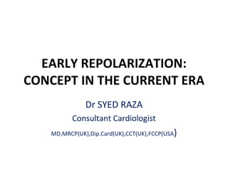 EARLY REPOLARIZATION: CONCEPT IN THE CURRENT ERA Dr SYED RAZA Consultant Cardiologist MD,MRCP(UK),Dip.Card(UK),CCT(UK),FCCP(USA ) 