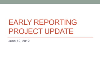 EARLY REPORTING
PROJECT UPDATE
June 12, 2012
 