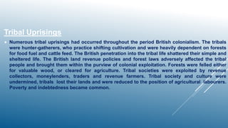 Tribal Uprisings
 Numerous tribal uprisings had occurred throughout the period British colonialism. The tribals
were hunter-gatherers, who practice shifting cultivation and were heavily dependent on forests
for food fuel and cattle feed. The British penetration into the tribal life shattered their simple and
sheltered life. The British land revenue policies and forest laws adversely affected the tribal
people and brought them within the purview of colonial exploitation. Forests were felled either
for valuable wood, or cleared for agriculture. Tribal societies were exploited by revenue
collectors, moneylenders, traders and revenue farmers. Tribal society and culture were
undermined, tribals lost their lands and were reduced to the position of agricultural labourers.
Poverty and indebtedness became common.
 