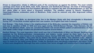  Driven to desperation, tribals in different parts of the countryrose up against the British. The most notable
uprisings were those of the Bhils, Kols, Kolis, Ramosis and Santhals.Kol Risings: The Kols of Chhotanagpur
resented the transfer ofland from Kol headmen (Mundas) to outsiders like Sikh and Muslimfarmers. In 1831 the
Kol rebels killed or burnt about a thousand outsiders. The rebellion spread to Ranchi, Singhbhum,
Hazaribagh,Palameu andwestern parts of Manbhum. Order could be restored only after large-scale military
operations .
 Bhil Risings : Tribe Bhils, an aboriginal tribe, live in the Western Ghats with their strongholds in Khandesh.
During 1817-19 the Bhils revolted against their new masters, the English East India Company.
 Koli Risings : Tribe Kolis, living in the neighbourhood of the Bhils,also resented the imposition of British rule
and rose in rebellion in1829, in 1839 and once again during 1844-48.Ramosi Risings: Tribe Ramosis, the hill
tribes in the Western Ghats , were not conciled the British rule and the British pattern of administration. In 1822
their leader Chittur Singh revolted and plundered the places around Satara.
 Santhal Risings: The most legendary tribal revolt was that of theSanthals of Bihar and Bengal. Santhals were
exploited by the British,zamindars, moneylenders and traders. Lands owned by them were Jost to the
zamindars, and they were forced to do compulsory labour. During 1855-1856 more than 60,000 Santhal tribals
rose up in violent rebellion. They were led by leaders like Kanhu and Sidhu. They attacked police stations,
railway construction sites, post offices and homes of zamindars. With their bows and arrows, and axes, they
were no match for the better-armed British. Finally the Santhals were mercilessly suppressed, and about 15,000
of them were slaughtered. Although they were crushed, their heroic struggle still remains alive in local legends.
 