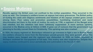 Sepoy Mutinies
 Revolts against the British were not confined to the civilian population. They occurred in the
army as well. The Company’s soldiers known as sepoys had many grievances. The British policy
of hurting the caste and religious sentiments and freedom of the sepoys created grave unrest
among them. Poor salary and promotion possibilities, humiliating treatment and racial
discrimination led them to the brink of mutiny. As early as 1766, a regiment of the Bengal army
had rebelled, but the rebellion had been ruthlessly suppressed .A more serious uprising
occurred in the Madras army at Vellore in1806. It grew out of rumours that the government was
planning to forcibly convert them to Christianity. This uprising was also crushed .
 In 1824, the sepoy regiment at Barrackpur refused to go overseas to fight a war in Burma. When
the soldiers refused to move from the Barrackpur parade-ground, they were gunned down. The
ring leaders were hanged and the regiment was disbanded. In 1838, an Indian regiment at
Sholapur mutinied for non-payment of full bata. This mutiny was also suppressed. Despite this,
sepoy mutinies continued to occur periodically and culminated in the Revolt of 1857.
 