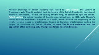 Another challenge to British authority was raised by Velu Thambi ,the Dalawa of
Travancore. Velu Thambi resisted the interference of the British Resident in the internal
affairs of Travancore. To save the country and the king, he decided to fight the British.
Paliath Achan,the prime minister of Cochin, also joined him. In 1808, Velu Thambi’s
forces attacked Resident's bungalow at Cochin, which marked the beginning of the
revolt. He also issued a proclamation, known as Kundara proclamation, calling the
people to overthrow the British. Unable to meet The British resistance and the
opposition of his own king Velu Thampi was forced to commit suicide.
 