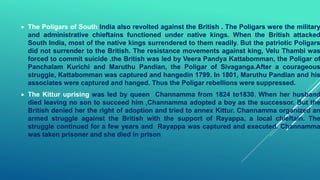  The Poligars of South India also revolted against the British . The Poligars were the military
and administrative chieftains functioned under native kings. When the British attacked
South India, most of the native kings surrendered to them readily. But the patriotic Poligars
did not surrender to the British. The resistance movements against king, Velu Thambi was
forced to commit suicide .the British was led by Veera Pandya Kattabomman, the Poligar of
Panchalam Kurichi and Maruthu Pandian, the Poligar of Sivaganga.After a courageous
struggle, Kattabomman was captured and hangedin 1799. In 1801, Maruthu Pandian and his
associates were captured and hanged. Thus the Poligar rebellions were suppressed.
 The Kittur uprising was led by queen Channamma from 1824 to1830. When her husband
died leaving no son to succeed him ,Channamma adopted a boy as the successor. But the
British denied her the right of adoption and tried to annex Kittur. Channamma organized an
armed struggle against the British with the support of Rayappa, a local chieftain. The
struggle continued for a few years and Rayappa was captured and executed. Channamma
was taken prisoner and she died in prison
 