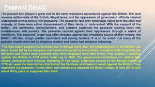 Peasant Revolt
The peasant had played a great role in the early resistance movements against the British. The land
revenue settlements of the British, illegal taxes, and the oppression of government officials created
widespread unrest among the peasantry. The peasants lost their traditional rights over the land and
majority of them were either dispossessed of their lands or rack-rented. With the support of the
British, the zamindars, moneylenders, and planters exploited the peasants leading them into
indebtedness and poverty. The peasants reacted against their oppressors through a series of
rebellions. The peasants' anger was often directed against the immediate source of their misery: the
British officials, indigo planter zamindars and money lenders. It is to be noted that many of the
peasant revolts were led by religious leaders and hence had religious colouring.
The first major peasant revolt broke out in Bengal soon after the establishment of the British rule
there. It was led by the Sanyasis and Fakirs and spread to many areas of eastern India. Originally the
Sanyasis and Fakirs were peasants who were displaced from their lands. They started a rebellion
against the British in 1763 which lasted up to 1800. The government restrictions on visiting holy
places ,excessive land revenue, imposing of new taxes, sufferings caused by the Bengal famine of
1770 etc, were the main factors that forced the Sanyasis and Fakirs to revolt against the British. They
organized the peasants, formed their own armies and attacked the British troops .It took the British
about thirty years to suppress this revolt.
 