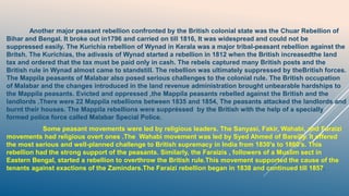 Another major peasant rebellion confronted by the British colonial state was the Chuar Rebellion of
Bihar and Bengal. It broke out in1796 and carried on till 1816, It was widespread and could not be
suppressed easily. The Kurichia rebellion of Wynad in Kerala was a major tribal-peasant rebellion against the
Britsh. The Kurichias, the adivasis of Wynad started a rebellion in 1812 when the British increasedthe land
tax and ordered that the tax must be paid only in cash. The rebels captured many British posts and the
British rule in Wynad almost came to standstill. The rebellion was ultimately suppressed by theBritish forces.
The Mappila peasants of Malabar also posed serious challenges to the colonial rule. The British occupation
of Malabar and the changes introduced in the land revenue administration brought unbearable hardships to
the Mappila peasants. Evicted and oppressed ,the Mappila peasants rebelled against the British and the
landlords .There were 22 Mappila rebellions between 1835 and 1854, The peasants attacked the landlords and
burnt their houses. The Mappila rebellions were suppréssed by the British with the help of a specially
formed police force called Malabar Special Police.
Some peasant movements were led by religious leaders. The Sanyasi, Fakir, Wahabi, and Faraizi
movements had religious overt ones .The Wahabi movement was led by Syed Ahmed of Bareilly. It offered
the most serious and well-planned challenge to British supremacy in India from 1830's to 1860's. This
rebellion had the strong support of the peasants. Similarly, the Faraizis , followers of a Muslim sect in
Eastern Bengal, started a rebellion to overthrow the British rule.This movement supported the cause of the
tenants against exactions of the Zamindars.The Faraizi rebellion began in 1838 and continued till 1857.
 