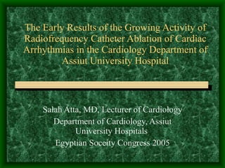 The Early Results of the Growing Activity of Radiofrequency Catheter Ablation of Cardiac Arrhythmias in the Cardiology Department of Assiut University Hospital   Salah Atta, MD, Lecturer of Cardiology Department of Cardiology, Assiut University Hospitals  Egyptian Soceity Congress 2005 