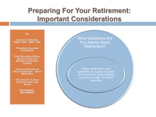 Preparing For Your Retirement:
Important Considerations
By
Francis O. Nmeribe
FNIIS, CSSI, FIMC, CMC
President, Success
Publishers
Chief Executive Officer,
Secure Travel and
Residence Services
Limited
Former International
Security Manager, Africa
West Area
The Church of Jesus
Christ of Latter-day
Saints
08183398461,
09019898657
What Questions Are
You Asking About
Retirement?
Please write down your
questions on a piece of paper
and include an email address
or phone number for direct
response
 