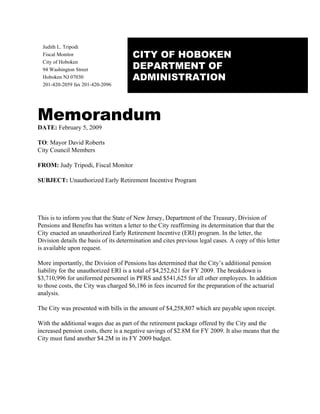 Judith L. Tripodi
                                       CITY OF HOBOKEN
  Fiscal Monitor

                                       DEPARTMENT OF
  City of Hoboken
  94 Washington Street
                                       ADMINISTRATION
  Hoboken NJ 07030
  201-420-2059 fax 201-420-2096




Memorandum
DATE: February 5, 2009

TO: Mayor David Roberts
City Council Members

FROM: Judy Tripodi, Fiscal Monitor

SUBJECT: Unauthorized Early Retirement Incentive Program




This is to inform you that the State of New Jersey, Department of the Treasury, Division of
Pensions and Benefits has written a letter to the City reaffirming its determination that that the
City enacted an unauthorized Early Retirement Incentive (ERI) program. In the letter, the
Division details the basis of its determination and cites previous legal cases. A copy of this letter
is available upon request.

More importantly, the Division of Pensions has determined that the City’s additional pension
liability for the unauthorized ERI is a total of $4,252,621 for FY 2009. The breakdown is
$3,710,996 for uniformed personnel in PFRS and $541,625 for all other employees. In addition
to those costs, the City was charged $6,186 in fees incurred for the preparation of the actuarial
analysis.

The City was presented with bills in the amount of $4,258,807 which are payable upon receipt.

With the additional wages due as part of the retirement package offered by the City and the
increased pension costs, there is a negative savings of $2.8M for FY 2009. It also means that the
City must fund another $4.2M in its FY 2009 budget.
 
