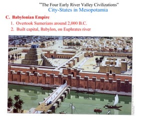 “The Four Early River Valley Civilizations”
                      City-States in Mesopotamia
C. Babylonian Empire
  1. Overtook Sumerians around 2,000 B.C.
  2. Built capital, Babylon, on Euphrates river
 