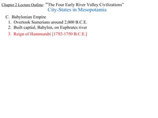 Chapter 2 Lecture Outline: “The Four Early River Valley Civilizations”
                          City-States in Mesopotamia
  C. Babylonian Empire
   1. Overtook Sumerians around 2,000 B.C.E.
   2. Built captial, Babylon, on Euphrates river
   3. Reign of Hammurabi [1792-1750 B.C.E.]
 