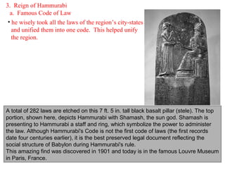 3. Reign of Hammurabi
  a. Famous Code of Law
 • he wisely took all the laws of the region’s city-states
   and unified them into one code. This helped unify
   the region.




A total of 282 laws are etched on this 7 ft. 5 in. tall black basalt pillar (stele). The top
portion, shown here, depicts Hammurabi with Shamash, the sun god. Shamash is
presenting to Hammurabi a staff and ring, which symbolize the power to administer
the law. Although Hammurabi's Code is not the first code of laws (the first records
date four centuries earlier), it is the best preserved legal document reflecting the
social structure of Babylon during Hammurabi's rule.
This amazing find was discovered in 1901 and today is in the famous Louvre Museum
in Paris, France.
 