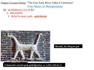 Chapter 2 Lecture Outline: “The Four Early River Valley Civilizations”
                           City-States in Mesopotamia
  III. SUMERIAN CULTURE
      A. RELIGION
       1. Belief in many gods - polytheism




                                                        Marduk, the Dragon god




   A Sumerian warrior-god, gold figurine, ca. 2,400-2,500 B.C.E.
 