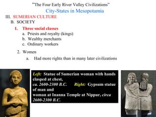 “The Four Early River Valley Civilizations”
                     City-States in Mesopotamia
III. SUMERIAN CULTURE
    B. SOCIETY
      1. Three social classes
         a. Priests and royalty (kings)
         b. Wealthy merchants
         c. Ordinary workers
      2. Women
          a. Had more rights than in many later civilizations


               Left: Statue of Sumerian woman with hands
               clasped at chest,
               ca. 2600-2300 B.C.    Right: Gypsum statue
               of man and
               woman at Inanna Temple at Nippur, circa
               2600-2300 B.C.
 