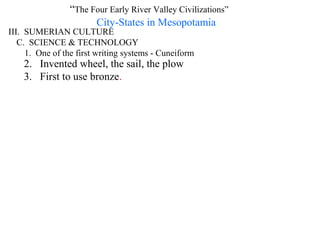 “The Four Early River Valley Civilizations”
                       City-States in Mesopotamia
III. SUMERIAN CULTURE
   C. SCIENCE & TECHNOLOGY
     1. One of the first writing systems - Cuneiform
    2. Invented wheel, the sail, the plow
    3. First to use bronze.
 