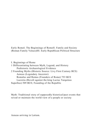 Early RomeI. The Beginnings of RomeII. Family and Society
(Roman Family Values)III. Early Republican Political Structure
I. Beginnings of Rome
1 Differentiating between Myth, Legend, and History
Prehistoric Archaeological Evidence
2 Founding Myths (Historic Source: Livy First Century BCE)
Aeneas (Legendary Ancestor)
Romulus and Remus (Founders of Rome) 753 BCE
Lucretia (Revolt against the king Lucius Tarquinus
Superbus) 509 BCE; Founding of the Republic
Myth: Traditional story of supposedly historical/past events that
reveal or maintain the world view of a people or society
Aeneas arriving in Latium.
 